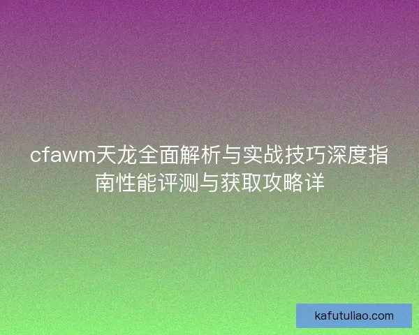 cfawm天龙全面解析与实战技巧深度指南性能评测与获取攻略详