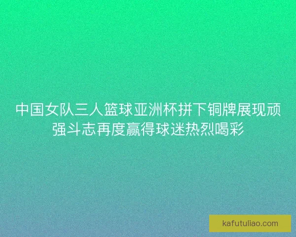 中国女队三人篮球亚洲杯拼下铜牌展现顽强斗志再度赢得球迷热烈喝彩