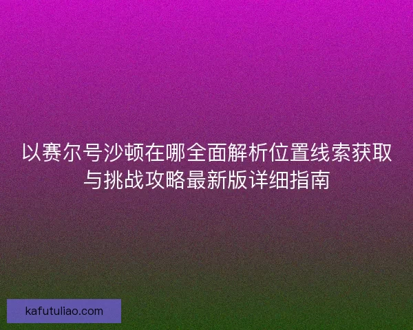 以赛尔号沙顿在哪全面解析位置线索获取与挑战攻略最新版详细指南