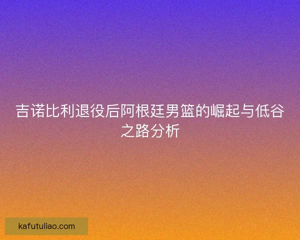 吉诺比利退役后阿根廷男篮的崛起与低谷之路分析