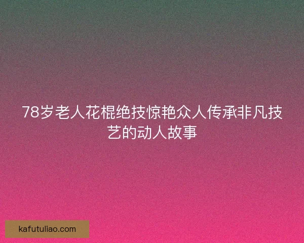78岁老人花棍绝技惊艳众人传承非凡技艺的动人故事