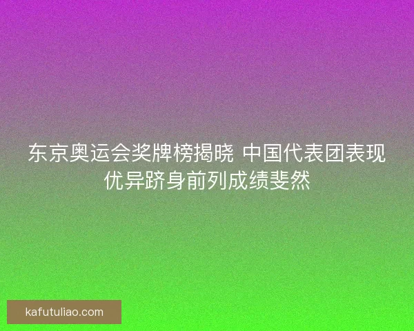 东京奥运会奖牌榜揭晓 中国代表团表现优异跻身前列成绩斐然