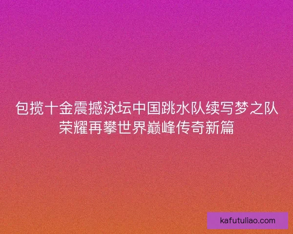包揽十金震撼泳坛中国跳水队续写梦之队荣耀再攀世界巅峰传奇新篇