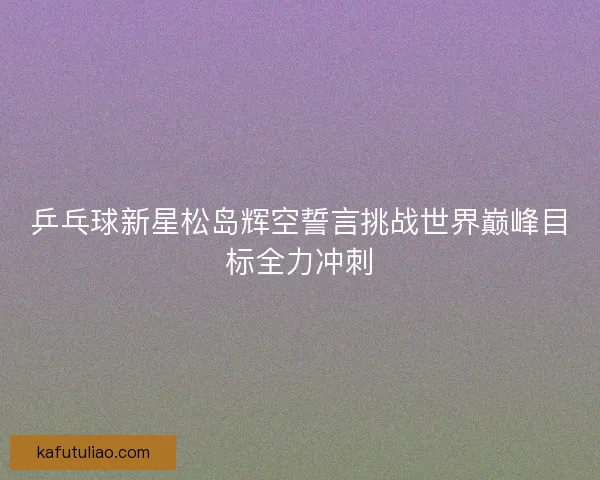 乒乓球新星松岛辉空誓言挑战世界巅峰目标全力冲刺