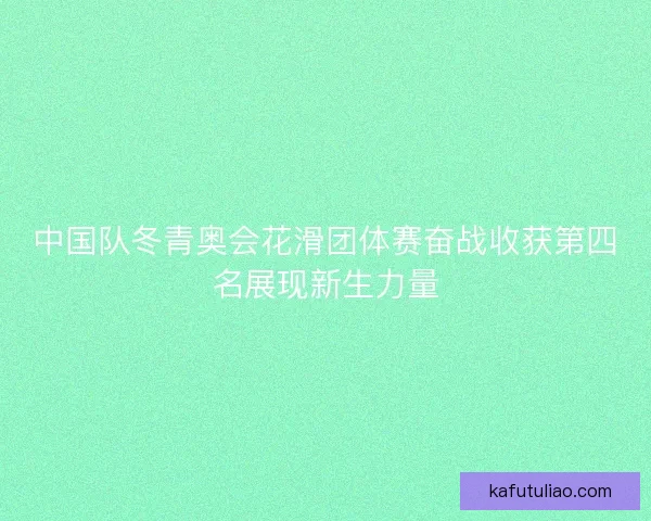 中国队冬青奥会花滑团体赛奋战收获第四名展现新生力量