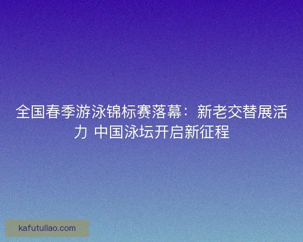 全国春季游泳锦标赛落幕：新老交替展活力 中国泳坛开启新征程