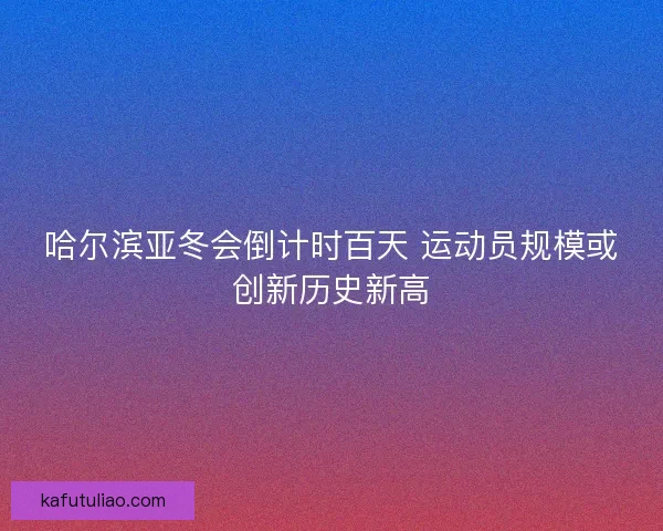 哈尔滨亚冬会倒计时百天 运动员规模或创新历史新高
