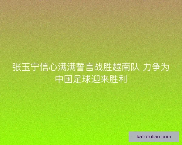 张玉宁信心满满誓言战胜越南队 力争为中国足球迎来胜利