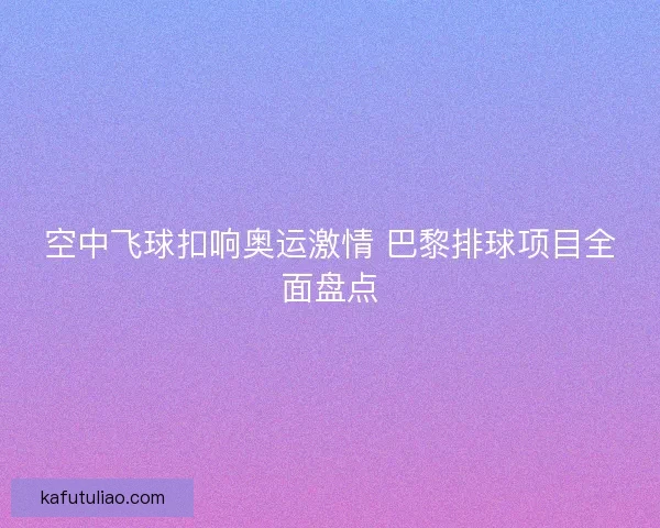 空中飞球扣响奥运激情 巴黎排球项目全面盘点 空中飞球扣响奥运激情 巴黎排球项目全面盘点