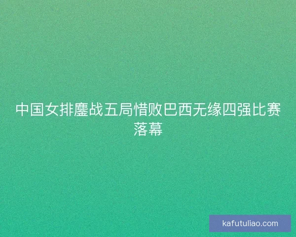 中国女排鏖战五局惜败巴西无缘四强比赛落幕 中国女排鏖战五局惜败巴西无缘四强比赛落幕