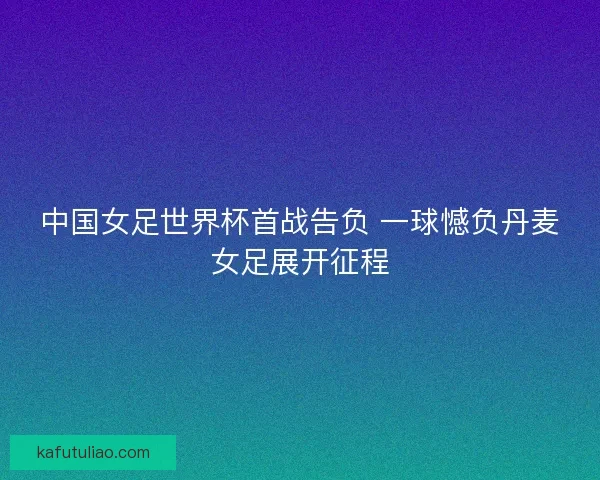 中国女足世界杯首战告负 一球憾负丹麦女足展开征程