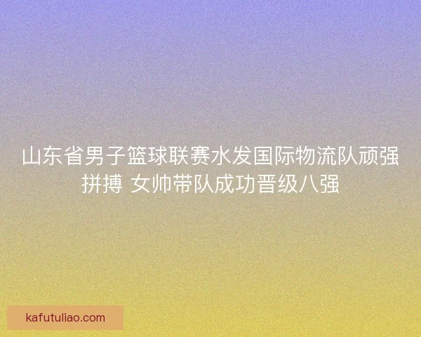 山东省男子篮球联赛水发国际物流队顽强拼搏 女帅带队成功晋级八强