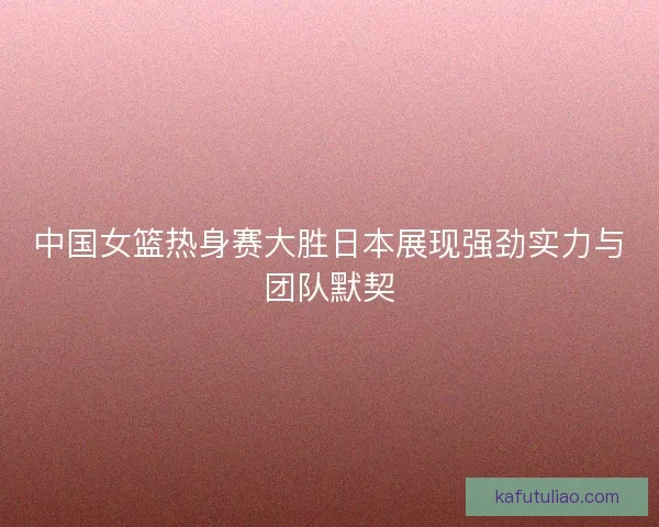 中国女篮热身赛大胜日本展现强劲实力与团队默契 中国女篮热身赛大胜日本展现强劲实力与团队默契