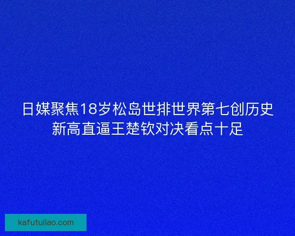 日媒聚焦18岁松岛世排世界第七创历史新高直逼王楚钦对决看点十足