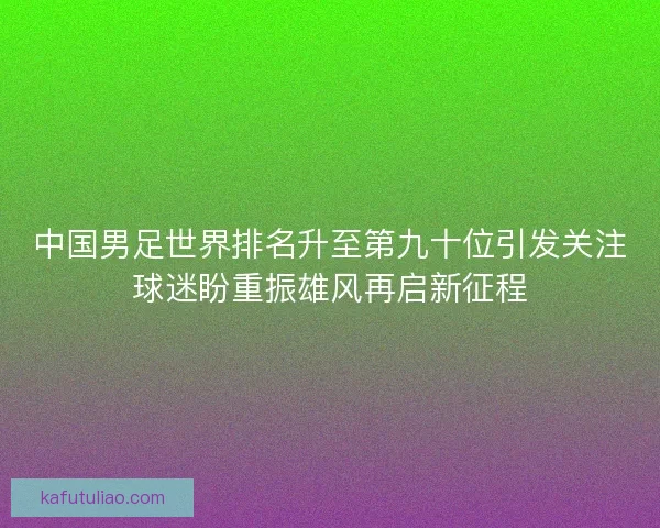 中国男足世界排名升至第九十位引发关注球迷盼重振雄风再启新征程 中国男足世界排名升至第九十位引发关注球迷盼重振雄风再启新征程
