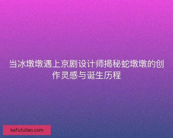 当冰墩墩遇上京剧设计师揭秘蛇墩墩的创作灵感与诞生历程 当冰墩墩遇上京剧设计师揭秘蛇墩墩的创作灵感与诞生历程